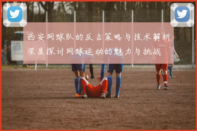 西安网球队的反击策略与技术解析深度探讨网球运动的魅力与挑战
