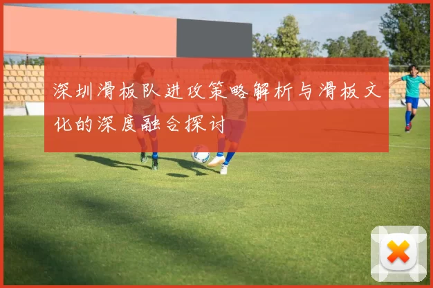 深圳滑板队进攻策略解析与滑板文化的深度融合探讨
