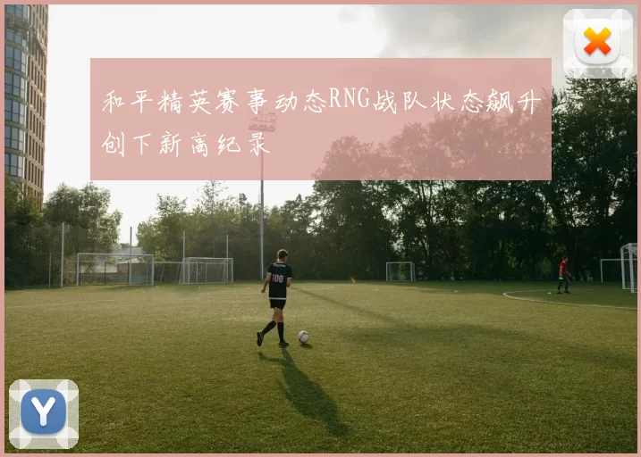 和平精英赛事动态RNG战队状态飙升创下新高纪录