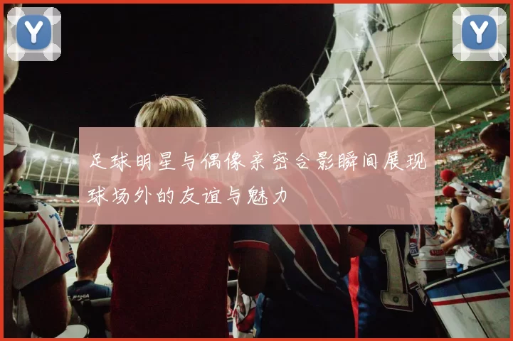 足球明星与偶像亲密合影瞬间展现球场外的友谊与魅力