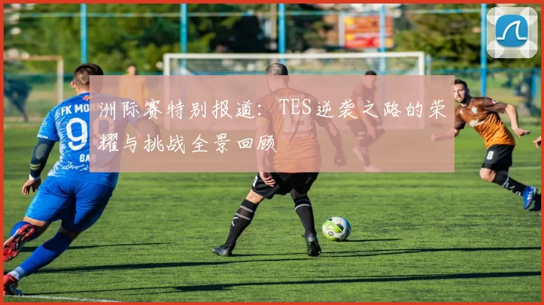 洲际赛特别报道：TES逆袭之路的荣耀与挑战全景回顾