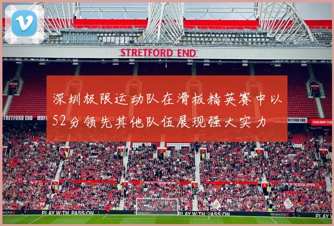 深圳极限运动队在滑板精英赛中以52分领先其他队伍展现强大实力