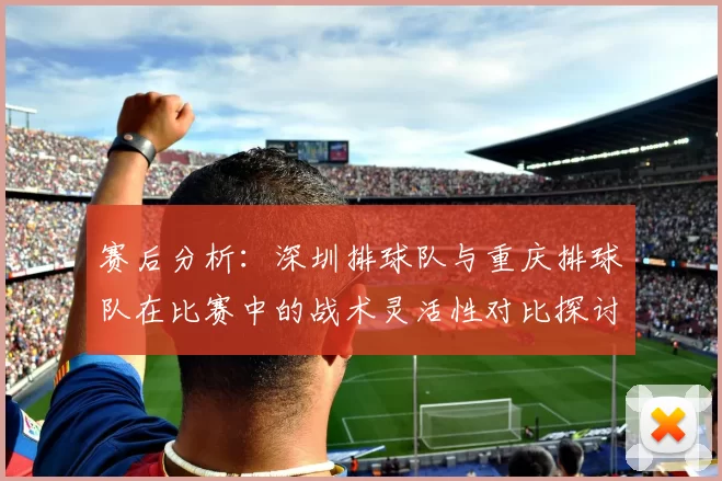 赛后分析：深圳排球队与重庆排球队在比赛中的战术灵活性对比探讨