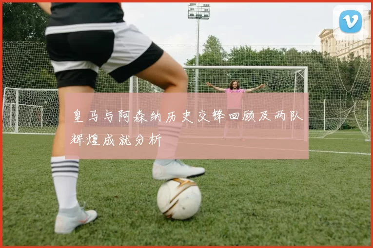 皇马与阿森纳历史交锋回顾及两队辉煌成就分析