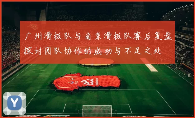 广州滑板队与南京滑板队赛后复盘探讨团队协作的成功与不足之处