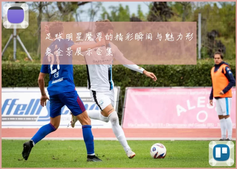 足球明星魔尊的精彩瞬间与魅力形象全景展示合集