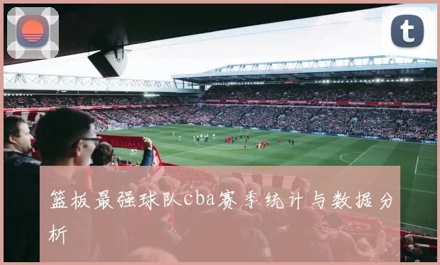 篮板最强球队cba赛季统计与数据分析
