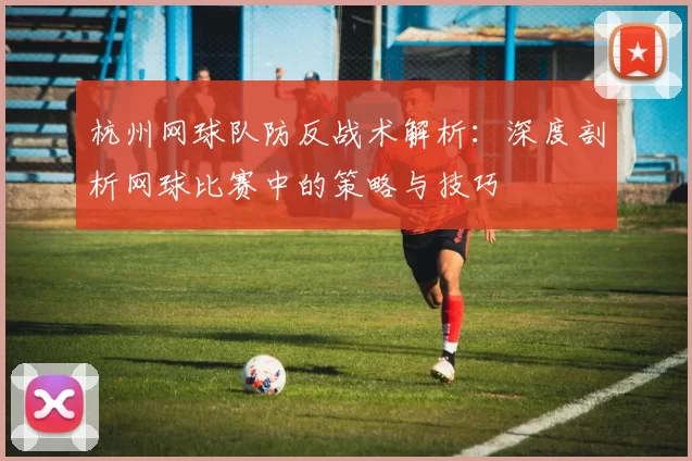 杭州网球队防反战术解析：深度剖析网球比赛中的策略与技巧