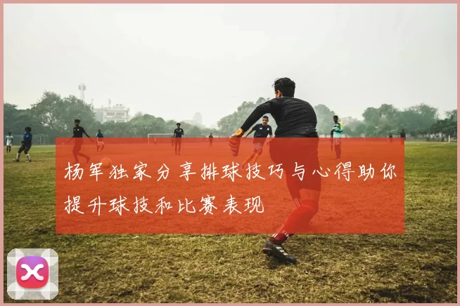 杨军独家分享排球技巧与心得助你提升球技和比赛表现
