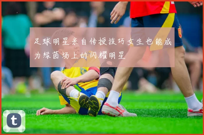 足球明星亲自传授技巧女生也能成为绿茵场上的闪耀明星