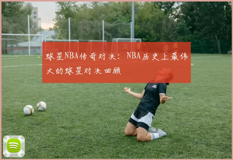 球星NBA传奇对决：NBA历史上最伟大的球星对决回顾