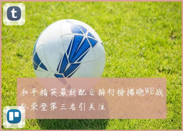 和平精英最新配合排行榜揭晓WE战队荣登第三名引关注