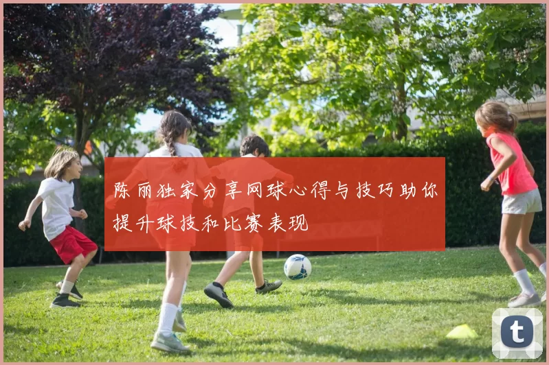 陈丽独家分享网球心得与技巧助你提升球技和比赛表现