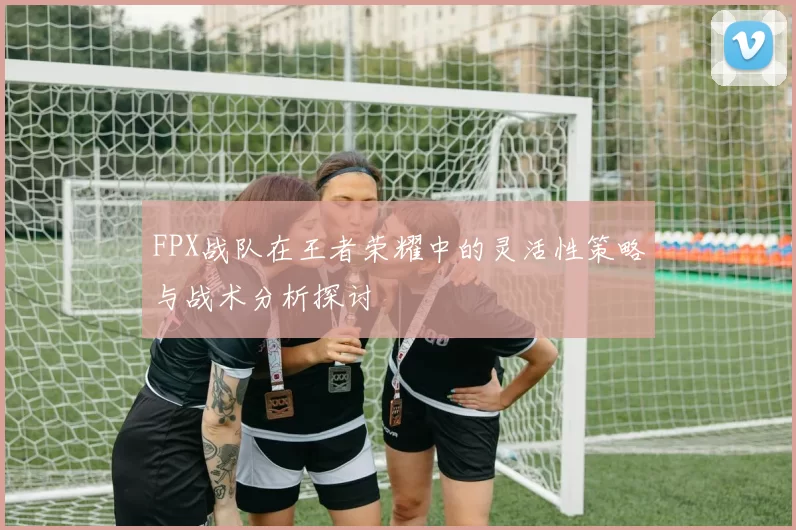 FPX战队在王者荣耀中的灵活性策略与战术分析探讨