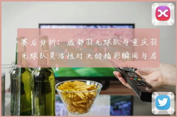 赛后分析：成都羽毛球队与重庆羽毛球队灵活性对决的精彩瞬间与启示