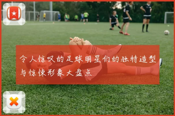令人惊叹的足球明星们的独特造型与惊悚形象大盘点