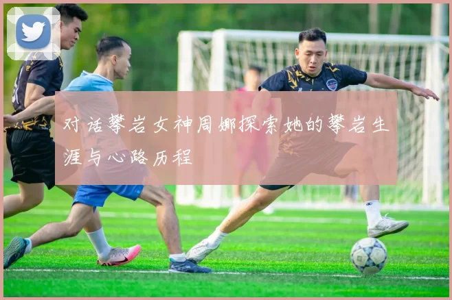 对话攀岩女神周娜探索她的攀岩生涯与心路历程