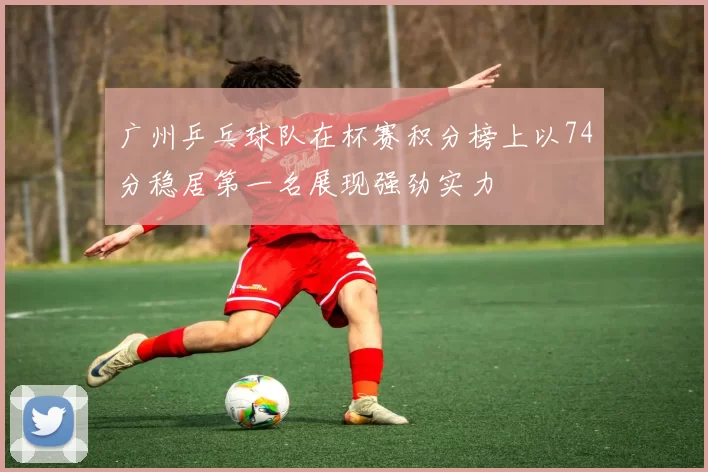 广州乒乓球队在杯赛积分榜上以74分稳居第一名展现强劲实力