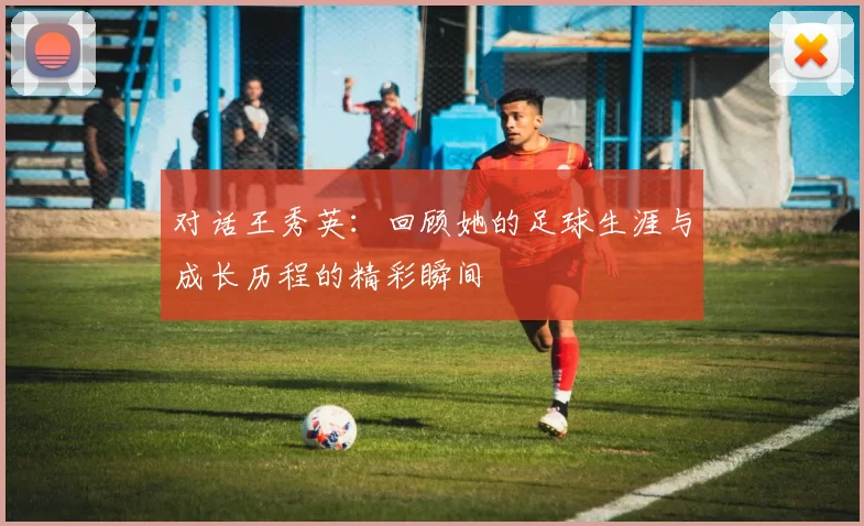 对话王秀英：回顾她的足球生涯与成长历程的精彩瞬间