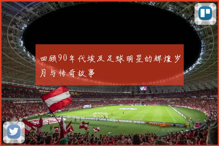 回顾90年代埃及足球明星的辉煌岁月与传奇故事