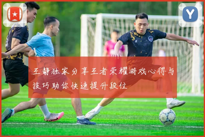王静独家分享王者荣耀游戏心得与技巧助你快速提升段位