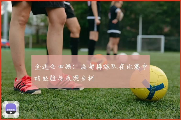 全运会回顾：成都排球队在比赛中的经验与表现分析