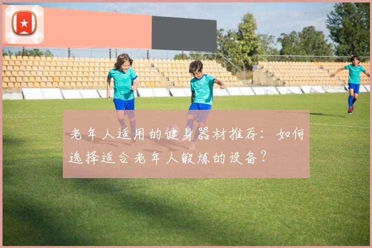 老年人适用的健身器材推荐：如何选择适合老年人锻炼的设备？