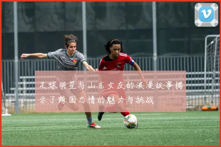 足球明星与山东女友的浪漫故事揭示了跨国恋情的魅力与挑战