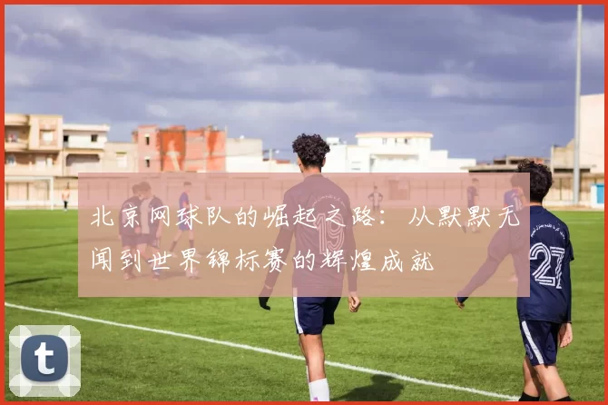 北京网球队的崛起之路：从默默无闻到世界锦标赛的辉煌成就