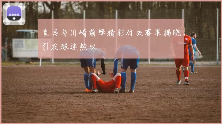 皇马与川崎前锋精彩对决赛果揭晓引发球迷热议