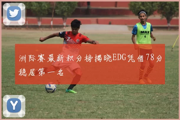 洲际赛最新积分榜揭晓EDG凭借78分稳居第一名