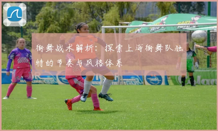 街舞战术解析：探索上海街舞队独特的节奏与风格体系