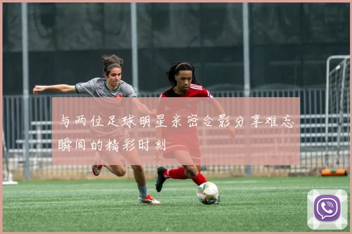与两位足球明星亲密合影分享难忘瞬间的精彩时刻