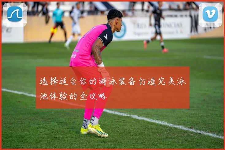 选择适合你的游泳装备打造完美泳池体验的全攻略