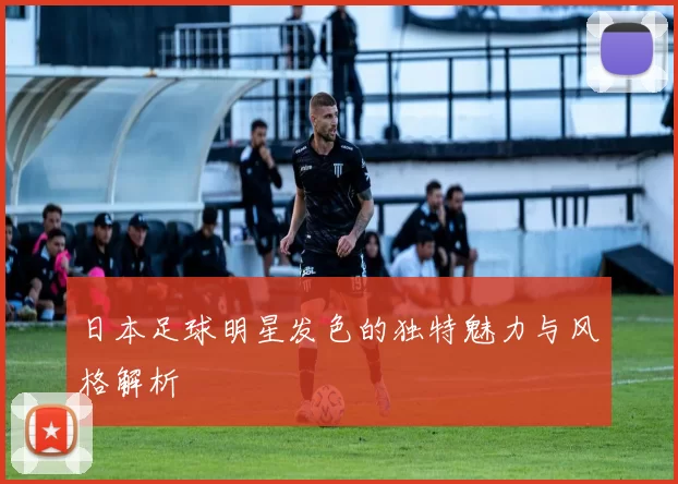 日本足球明星发色的独特魅力与风格解析