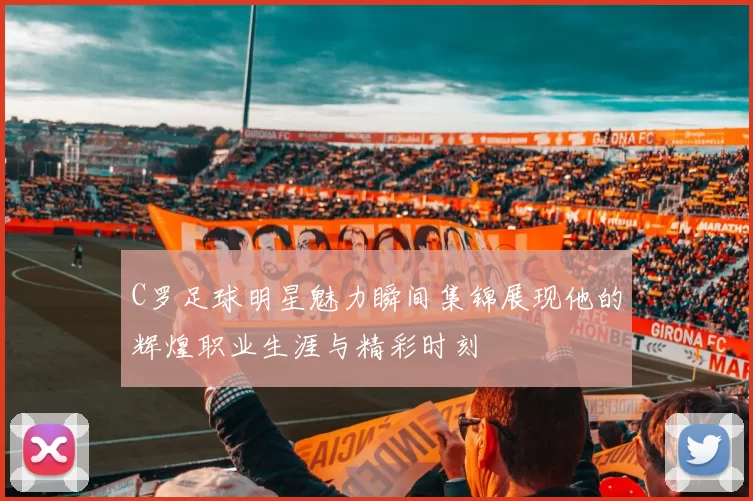 C罗足球明星魅力瞬间集锦展现他的辉煌职业生涯与精彩时刻