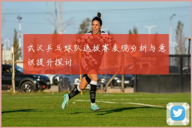 武汉乒乓球队选拔赛表现分析与意识提升探讨