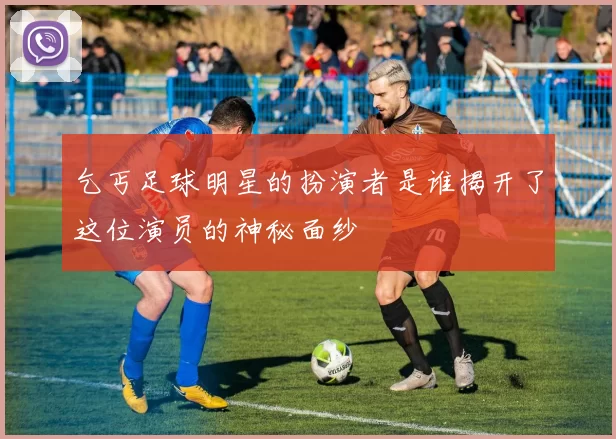 乞丐足球明星的扮演者是谁揭开了这位演员的神秘面纱