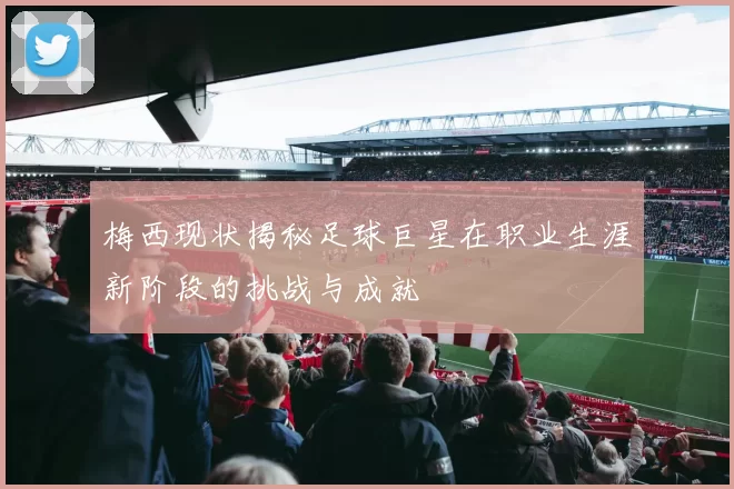 梅西现状揭秘足球巨星在职业生涯新阶段的挑战与成就