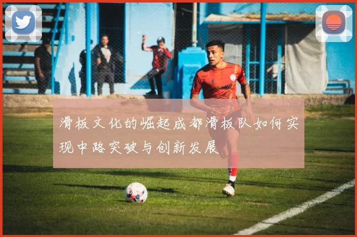 滑板文化的崛起成都滑板队如何实现中路突破与创新发展