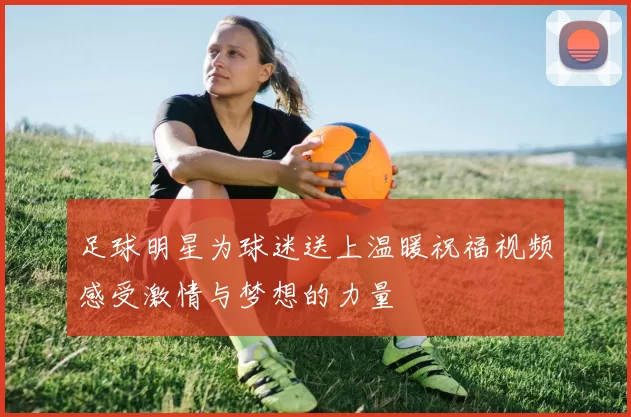 足球明星为球迷送上温暖祝福视频感受激情与梦想的力量