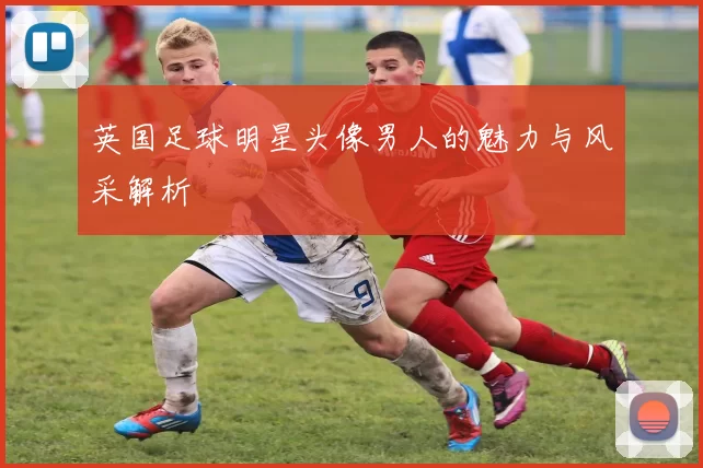 英国足球明星头像男人的魅力与风采解析