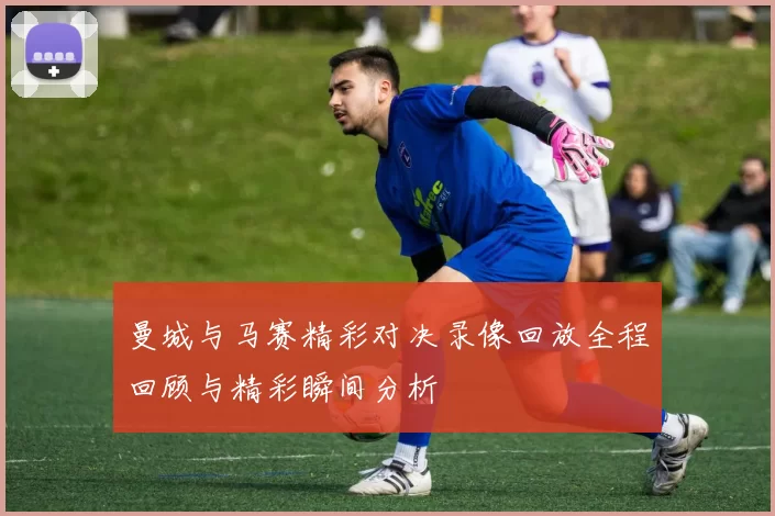 曼城与马赛精彩对决录像回放全程回顾与精彩瞬间分析