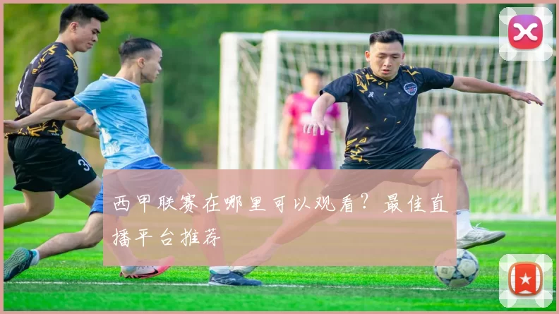 西甲联赛在哪里可以观看？最佳直播平台推荐